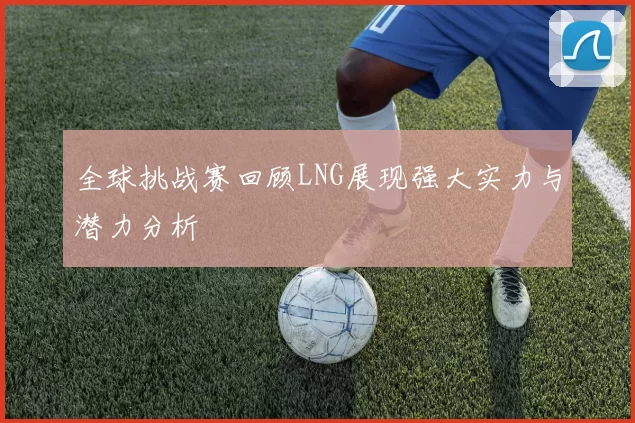 全球挑战赛回顾LNG展现强大实力与潜力分析