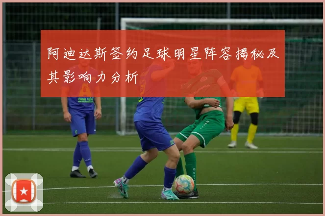 阿迪达斯签约足球明星阵容揭秘及其影响力分析