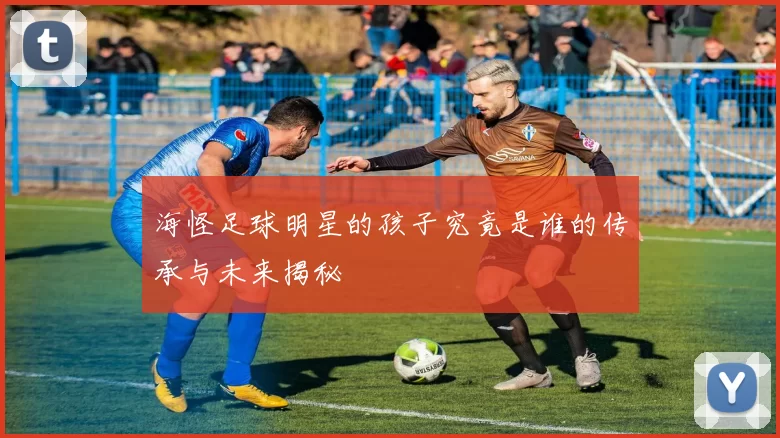 海怪足球明星的孩子究竟是谁的传承与未来揭秘