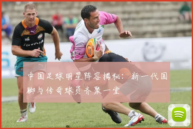 中国足球明星阵容揭秘：新一代国脚与传奇球员齐聚一堂