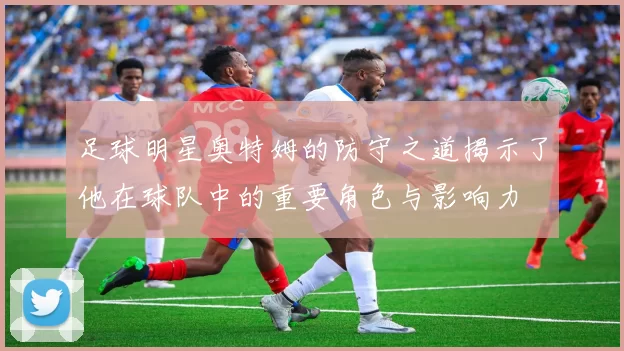 足球明星奥特姆的防守之道揭示了他在球队中的重要角色与影响力
