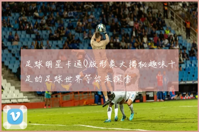 足球明星卡通Q版形象大揭秘趣味十足的足球世界等你来探索