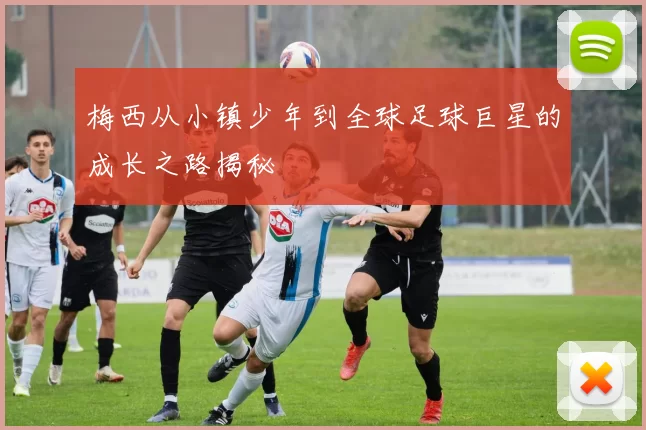 梅西从小镇少年到全球足球巨星的成长之路揭秘