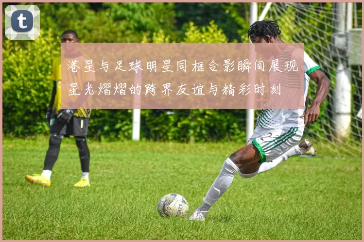 港星与足球明星同框合影瞬间展现星光熠熠的跨界友谊与精彩时刻