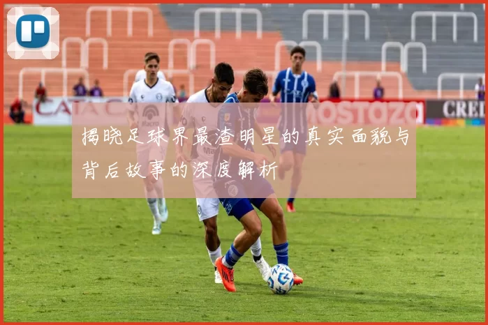 揭晓足球界最渣明星的真实面貌与背后故事的深度解析