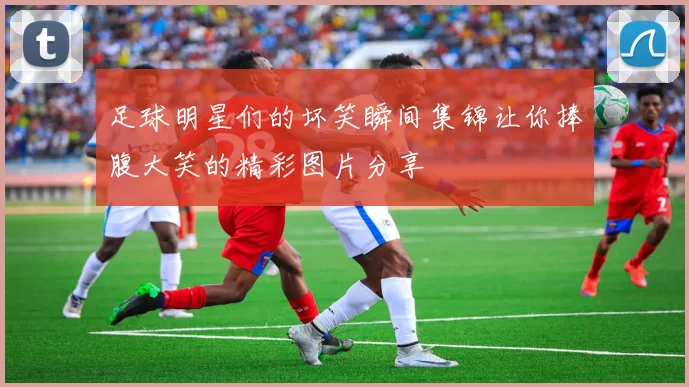 足球明星们的坏笑瞬间集锦让你捧腹大笑的精彩图片分享