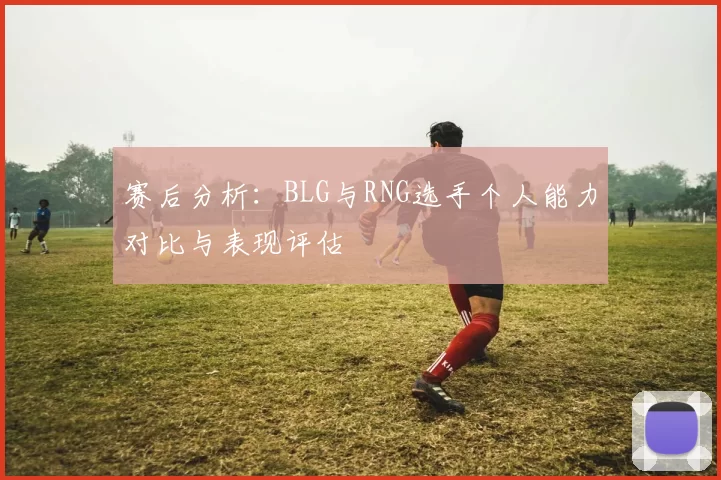 赛后分析：BLG与RNG选手个人能力对比与表现评估