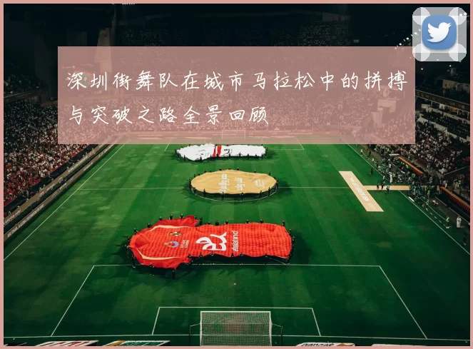 深圳街舞队在城市马拉松中的拼搏与突破之路全景回顾