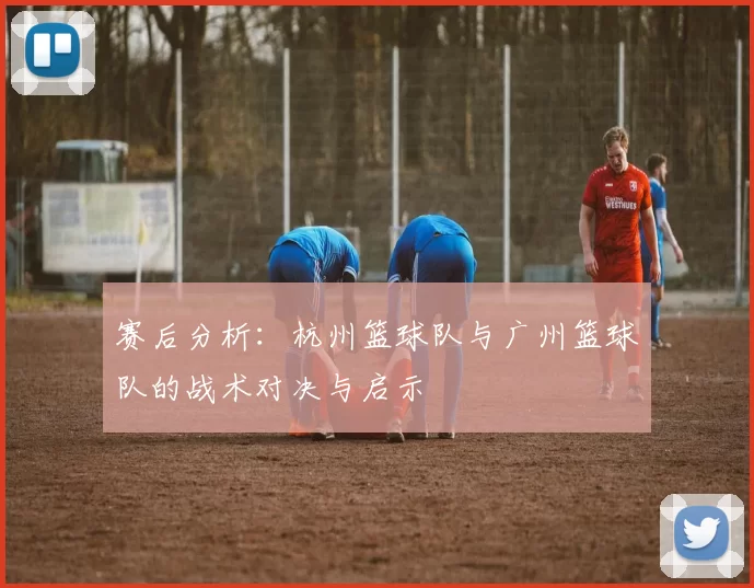 赛后分析：杭州篮球队与广州篮球队的战术对决与启示