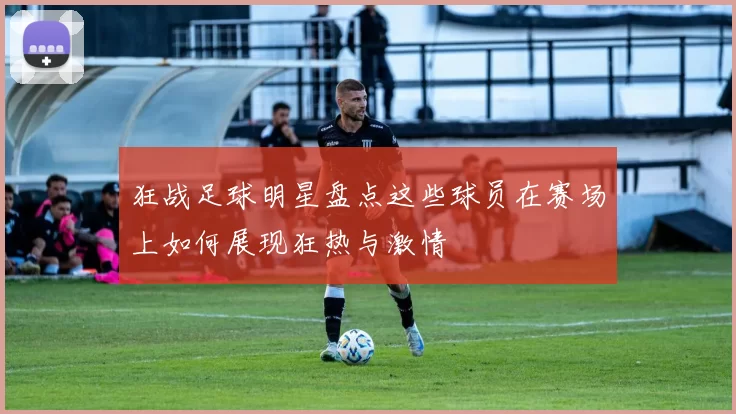 狂战足球明星盘点这些球员在赛场上如何展现狂热与激情