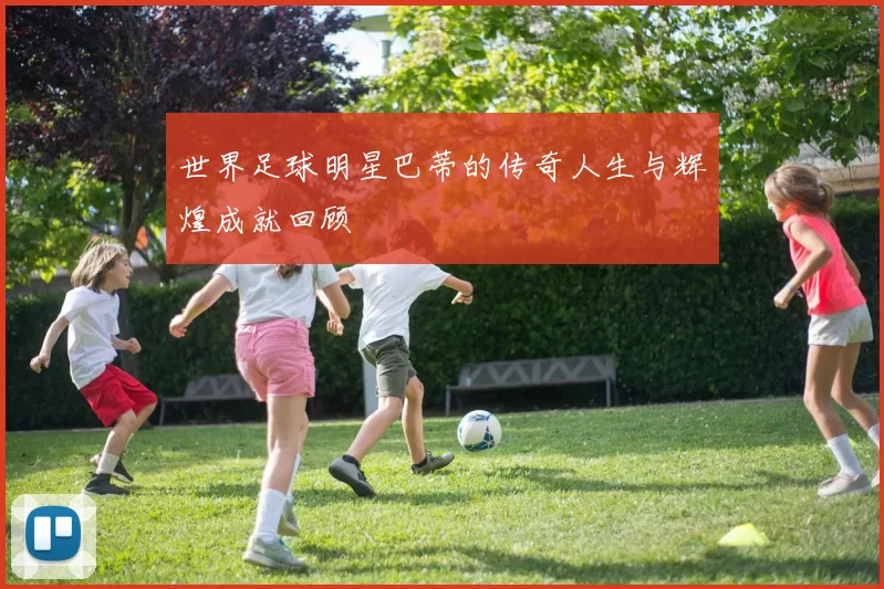 世界足球明星巴蒂的传奇人生与辉煌成就回顾