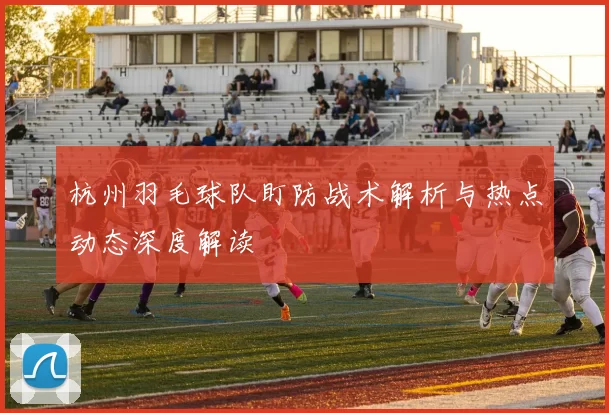 杭州羽毛球队盯防战术解析与热点动态深度解读