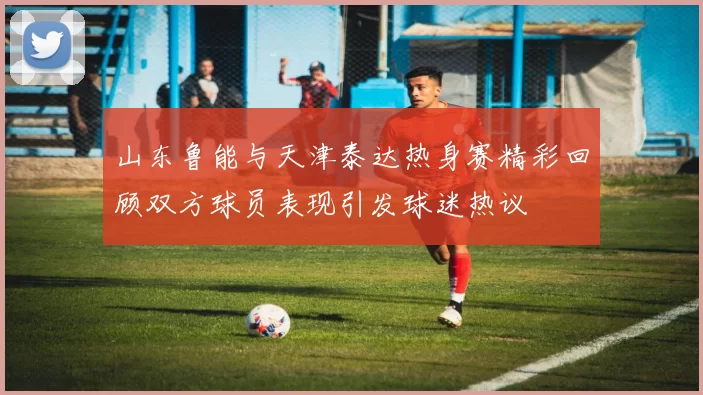 山东鲁能与天津泰达热身赛精彩回顾双方球员表现引发球迷热议