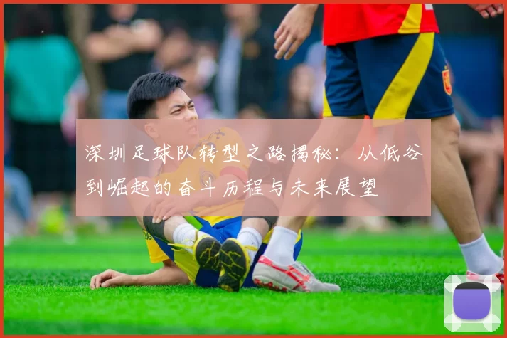 深圳足球队转型之路揭秘：从低谷到崛起的奋斗历程与未来展望