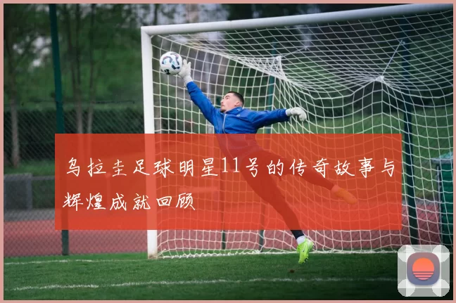 乌拉圭足球明星11号的传奇故事与辉煌成就回顾