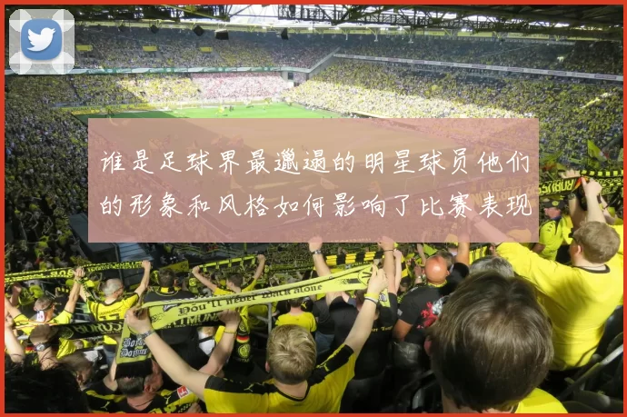 谁是足球界最邋遢的明星球员他们的形象和风格如何影响了比赛表现
