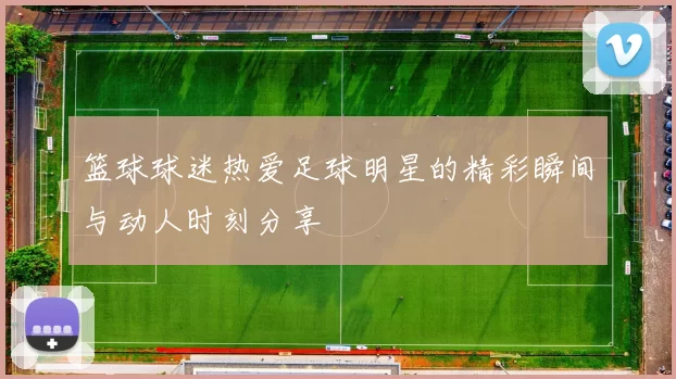 篮球球迷热爱足球明星的精彩瞬间与动人时刻分享