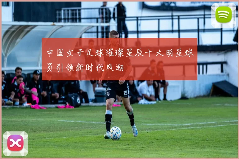 中国女子足球璀璨星辰十大明星球员引领新时代风潮