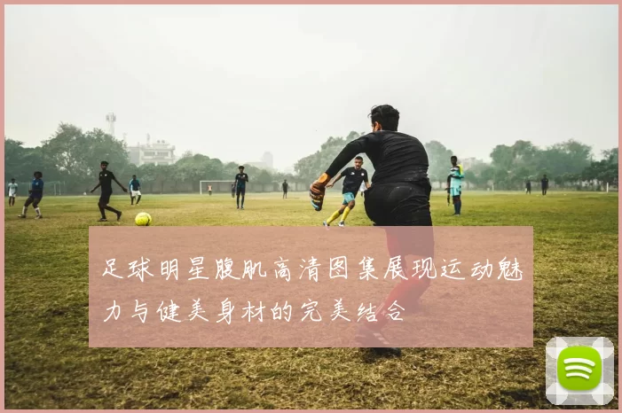 足球明星腹肌高清图集展现运动魅力与健美身材的完美结合
