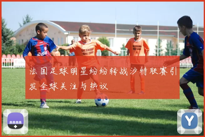 法国足球明星纷纷转战沙特联赛引发全球关注与热议