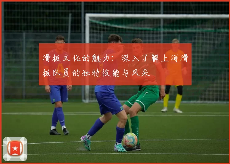 滑板文化的魅力：深入了解上海滑板队员的独特技能与风采