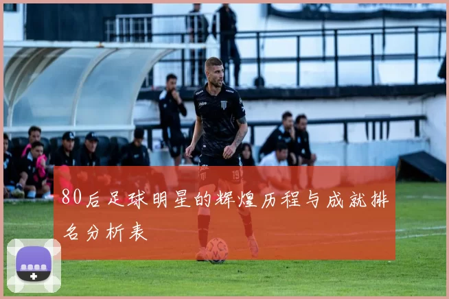 80后足球明星的辉煌历程与成就排名分析表