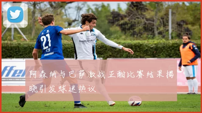 阿森纳与巴萨激战正酣比赛结果揭晓引发球迷热议