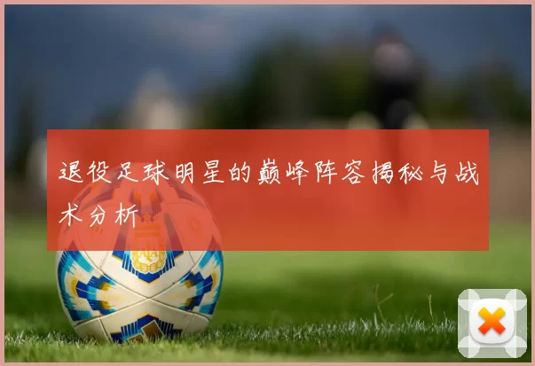 退役足球明星的巅峰阵容揭秘与战术分析