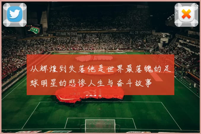 从辉煌到失落他是世界最落魄的足球明星的悲惨人生与奋斗故事