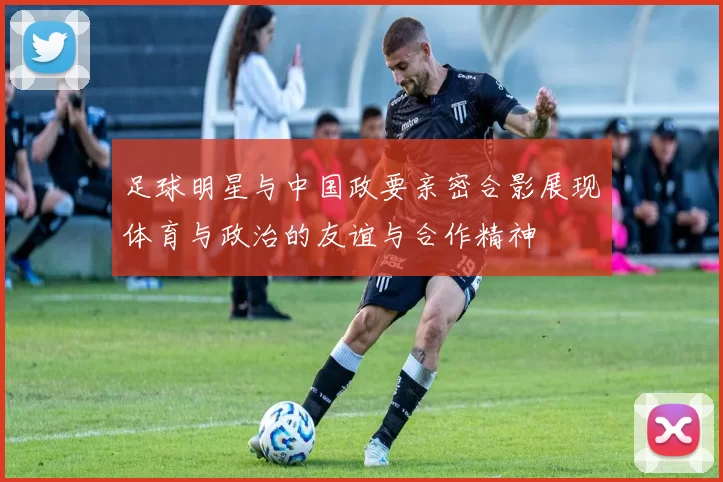 足球明星与中国政要亲密合影展现体育与政治的友谊与合作精神