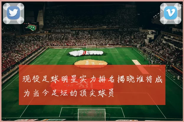 现役足球明星实力排名揭晓谁将成为当今足坛的顶尖球员