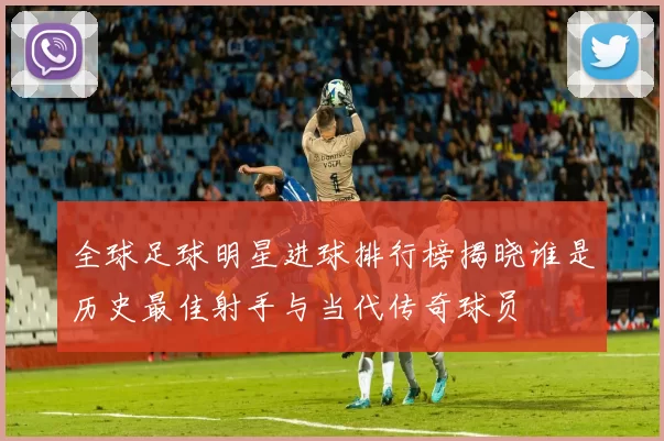 全球足球明星进球排行榜揭晓谁是历史最佳射手与当代传奇球员
