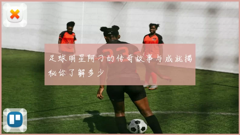 足球明星阿刁的传奇故事与成就揭秘你了解多少