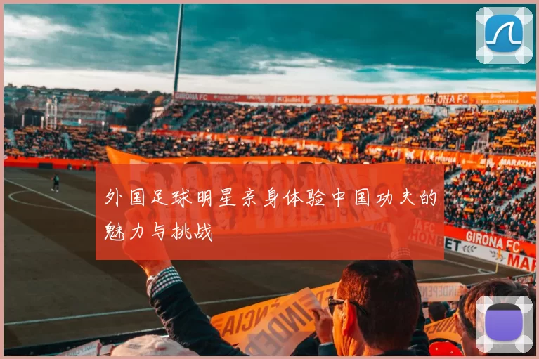 外国足球明星亲身体验中国功夫的魅力与挑战