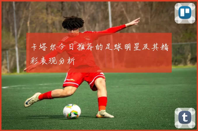 卡塔尔今日推荐的足球明星及其精彩表现分析