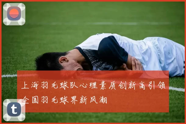 上海羽毛球队心理素质创新高引领全国羽毛球界新风潮