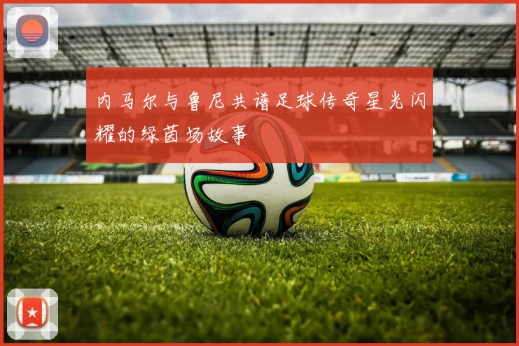 内马尔与鲁尼共谱足球传奇星光闪耀的绿茵场故事