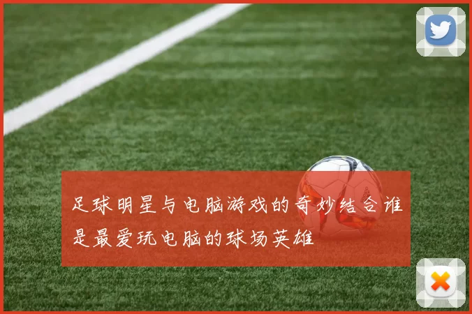 足球明星与电脑游戏的奇妙结合谁是最爱玩电脑的球场英雄