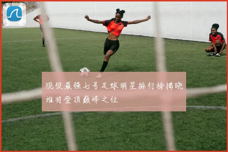 现役最强七号足球明星排行榜揭晓谁将登顶巅峰之位