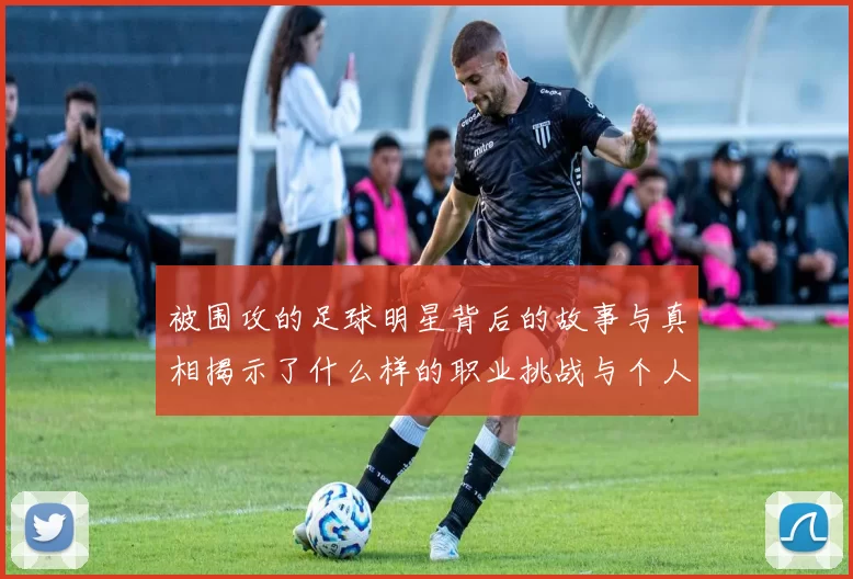 被围攻的足球明星背后的故事与真相揭示了什么样的职业挑战与个人困境