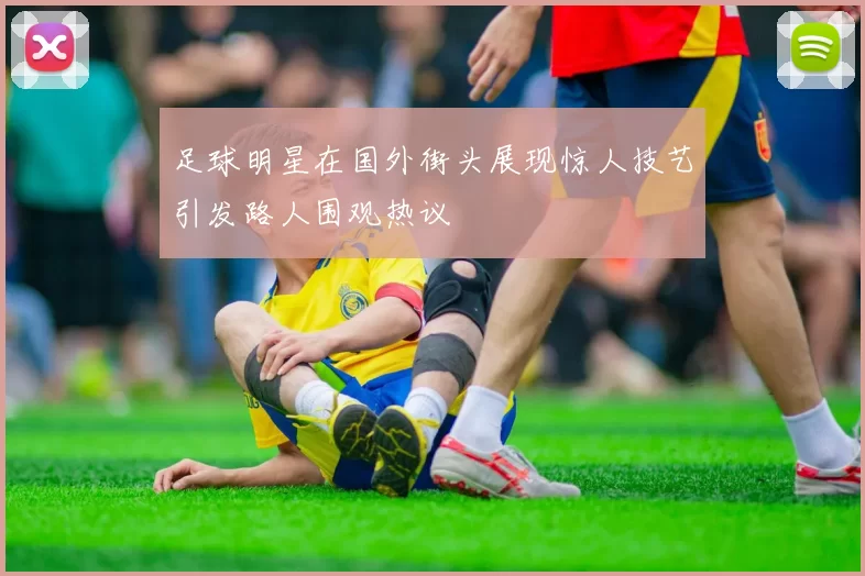 足球明星在国外街头展现惊人技艺引发路人围观热议