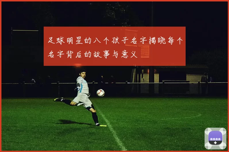 足球明星的八个孩子名字揭晓每个名字背后的故事与意义