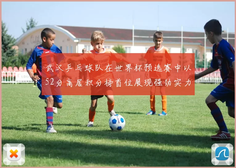 武汉乒乓球队在世界杯预选赛中以52分高居积分榜首位展现强劲实力