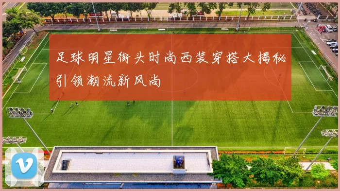 足球明星街头时尚西装穿搭大揭秘引领潮流新风尚