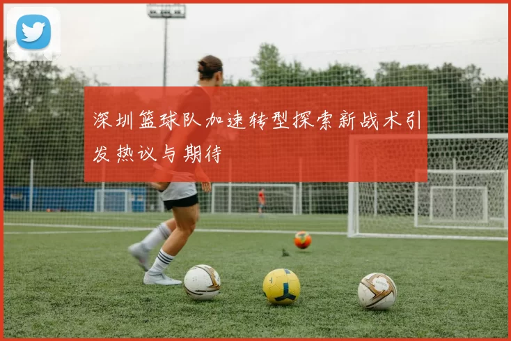 深圳篮球队加速转型探索新战术引发热议与期待