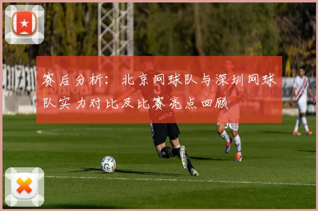 赛后分析：北京网球队与深圳网球队实力对比及比赛亮点回顾