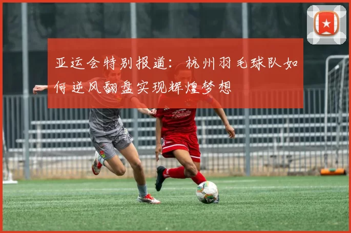 亚运会特别报道：杭州羽毛球队如何逆风翻盘实现辉煌梦想