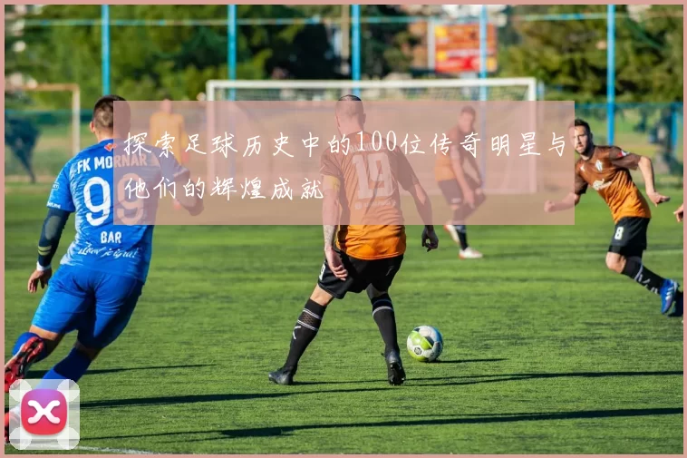 探索足球历史中的100位传奇明星与他们的辉煌成就