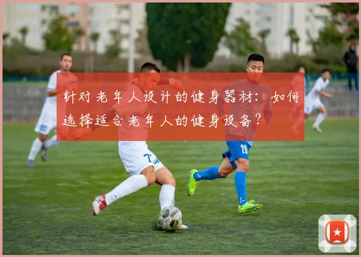 针对老年人设计的健身器材：如何选择适合老年人的健身设备？