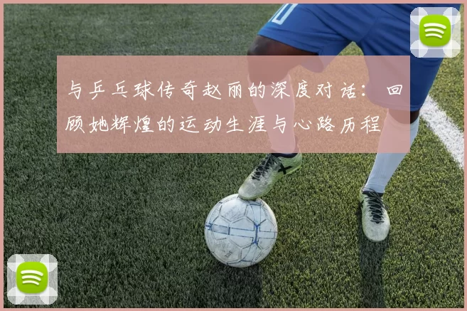 与乒乓球传奇赵丽的深度对话：回顾她辉煌的运动生涯与心路历程